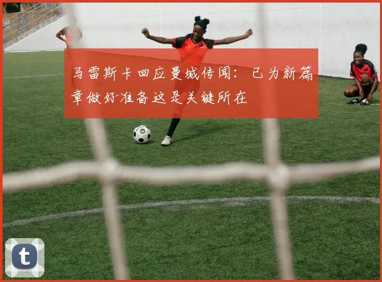 马雷斯卡回应曼城传闻：已为新篇章做好准备这是关键所在