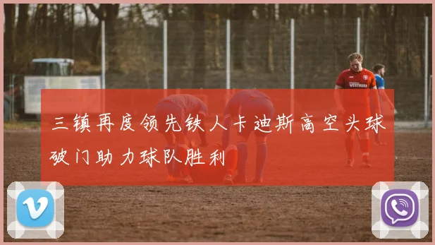 三镇再度领先铁人卡迪斯高空头球破门助力球队胜利