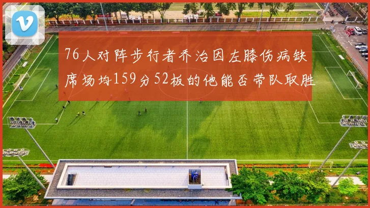 76人对阵步行者乔治因左膝伤病缺席场均159分52板的他能否带队取胜