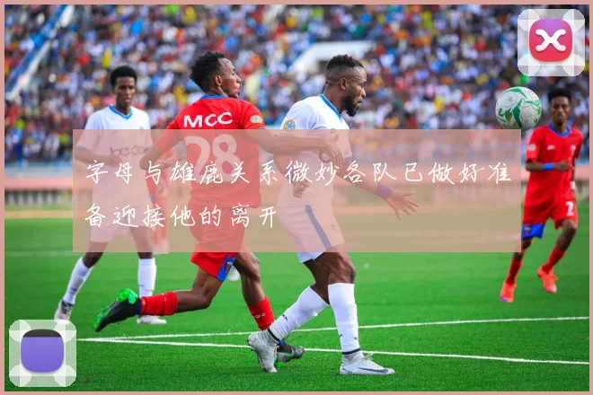 字母与雄鹿关系微妙各队已做好准备迎接他的离开