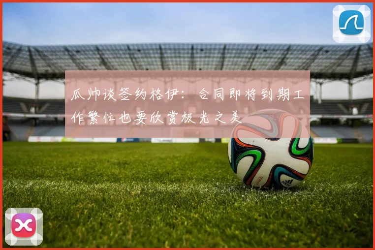 瓜帅谈签约格伊：合同即将到期工作繁忙也要欣赏极光之美