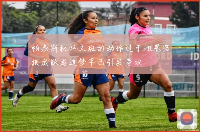 帕森斯批评文班的动作过于粗暴若换成狄龙追梦早已引发争议