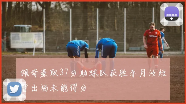 佩奇豪取37分助球队获胜李月汝短暂出场未能得分