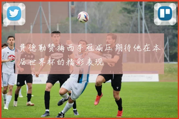 费德勒赞梅西夺冠减压期待他在本届世界杯的精彩表现